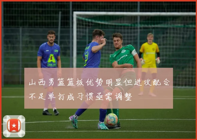 山西男篮篮板优势明显但进攻配合不足单打成习惯亟需调整
