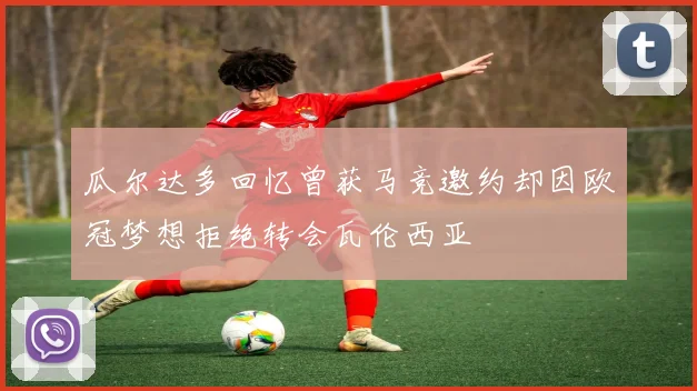 瓜尔达多回忆曾获马竞邀约却因欧冠梦想拒绝转会瓦伦西亚