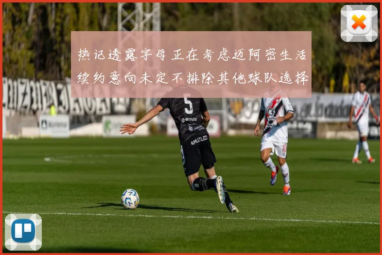 热记透露字母正在考虑迈阿密生活续约意向未定不排除其他球队选择