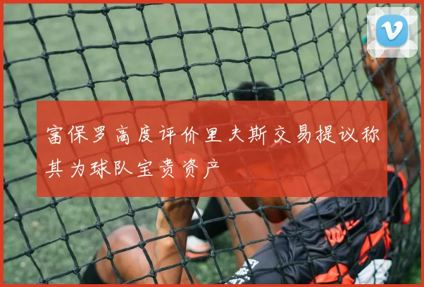 富保罗高度评价里夫斯交易提议称其为球队宝贵资产