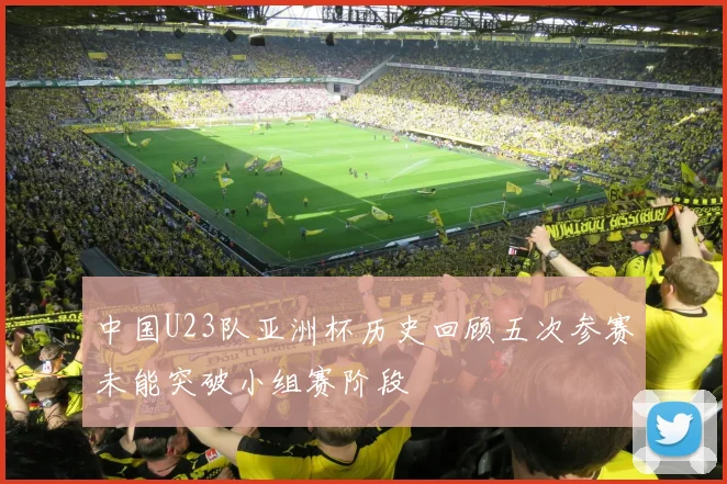 中国U23队亚洲杯历史回顾五次参赛未能突破小组赛阶段