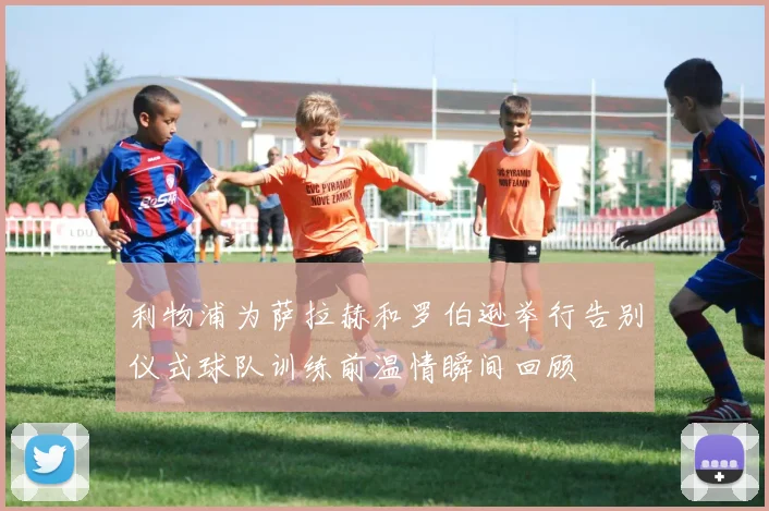 利物浦为萨拉赫和罗伯逊举行告别仪式球队训练前温情瞬间回顾