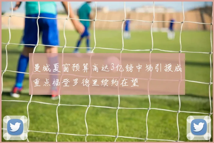 曼城夏窗预算高达3亿镑中场引援成重点福登罗德里续约在望