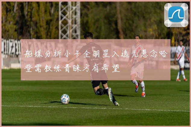 船媒分析小卡全明星入选无悬念哈登需教练青睐方有希望