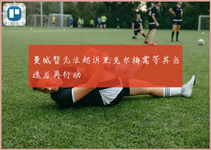 曼城暂无法起诉里克尔梅需等其当选后再行动