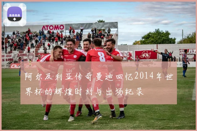 阿尔及利亚传奇曼迪回忆2014年世界杯的辉煌时刻与出场纪录