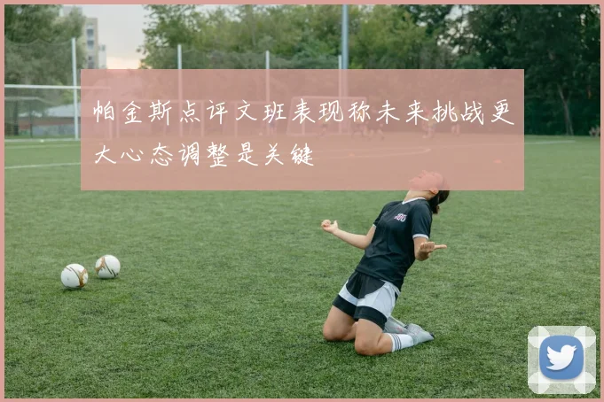 帕金斯点评文班表现称未来挑战更大心态调整是关键