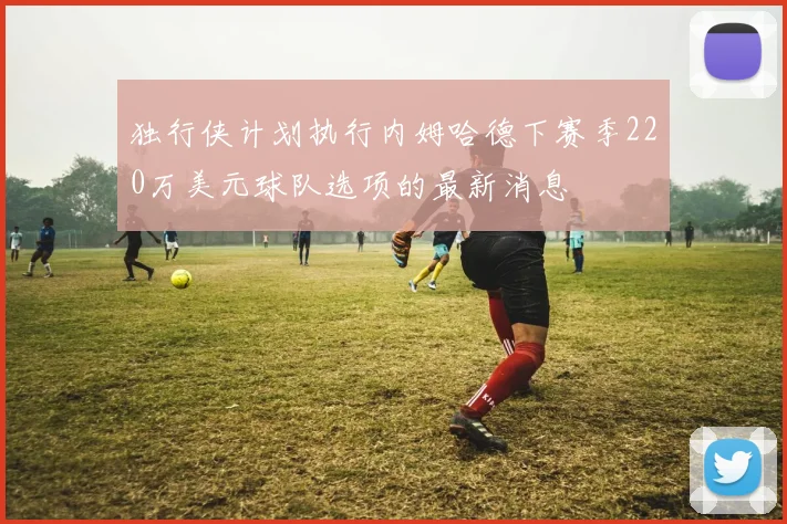 独行侠计划执行内姆哈德下赛季220万美元球队选项的最新消息