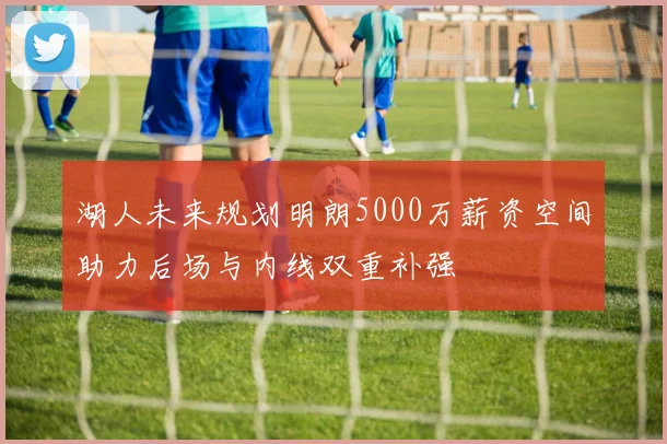 湖人未来规划明朗5000万薪资空间助力后场与内线双重补强
