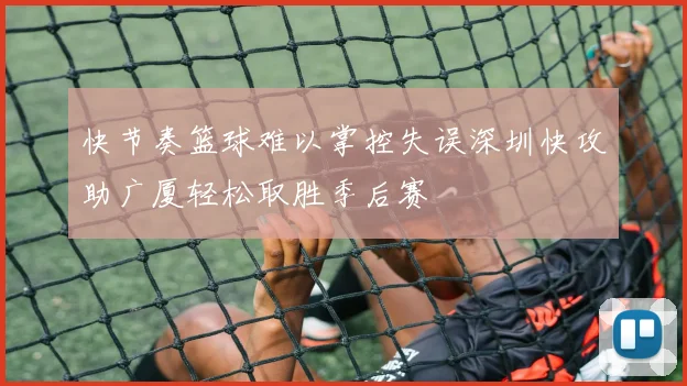 快节奏篮球难以掌控失误深圳快攻助广厦轻松取胜季后赛