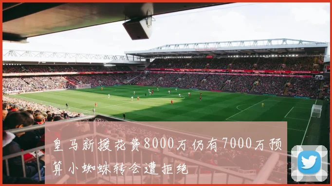皇马新援花费8000万仍有7000万预算小蜘蛛转会遭拒绝