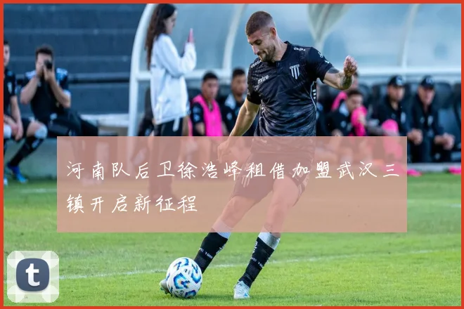 河南队后卫徐浩峰租借加盟武汉三镇开启新征程