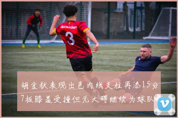 胡金秋表现出色内线支柱再添15分7板膝盖受撞但无大碍继续为球队贡献力量