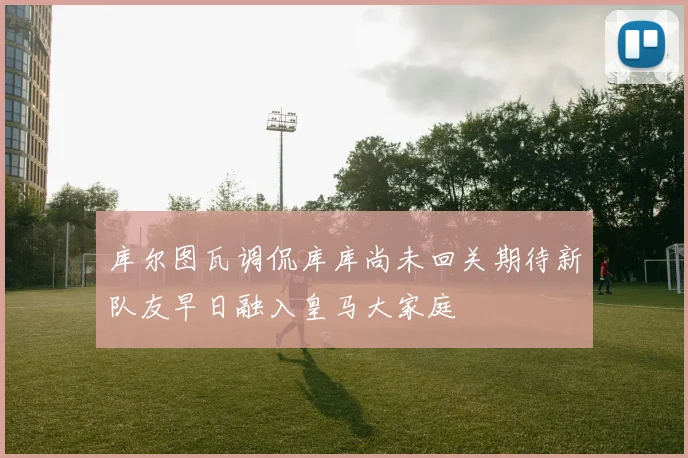库尔图瓦调侃库库尚未回关期待新队友早日融入皇马大家庭