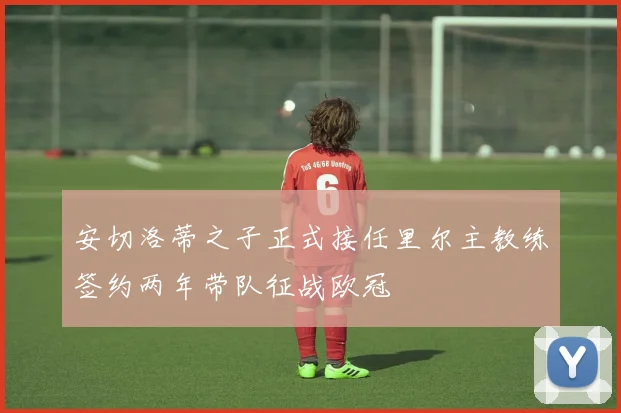安切洛蒂之子正式接任里尔主教练签约两年带队征战欧冠