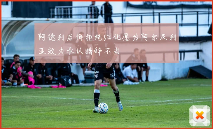 阿德利后悔拒绝归化愿为阿尔及利亚效力承认措辞不当