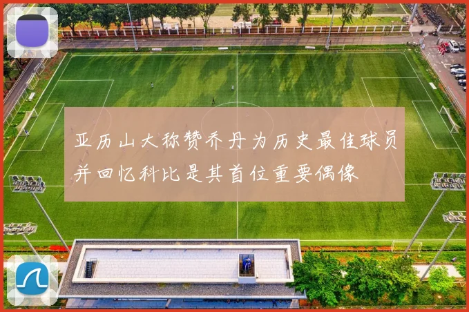 亚历山大称赞乔丹为历史最佳球员并回忆科比是其首位重要偶像