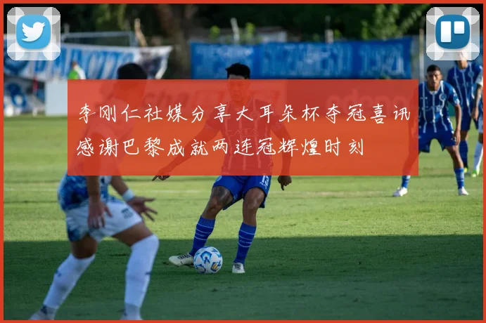 李刚仁社媒分享大耳朵杯夺冠喜讯感谢巴黎成就两连冠辉煌时刻